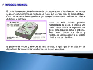 El disco duro se compone de uno o más discos parecidos a los diskettes, los cuales
se ponen en funcionamiento mediante un motor que los hace girar de forma rotativa.
Cada uno de estos discos puede ser grabado por las dos caras mediante un cabezal
de lectura y escritura.
                                            Hasta la más mínima partícula
                                            microscópica de polvo, o incluso una
                                            huella digital sobre la superficie del
                                            disco, sería capaz de dañar el cabezal.
                                            Pero estos discos son duros y
                                            rígidos, en contraposición a los discos
                                            blandos que son flexibles.



El proceso de lectura y escritura se lleva a cabo, al igual que en el caso de las
disqueteras, también mediante cabezales de lectura y escritura.
 