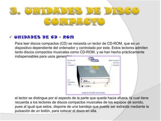 Para leer discos compactos (CD) se necesita un lector de CD-ROM, que es un
dispositivo dependiente del ordenador y controlado por este. Estos lectores admiten
tanto discos compactos musicales como CD-ROM, y se han hecho prácticamente
indispensables para usos generales




el lector se distingue por el aspecto de la parte que queda hacia afuera, la cual tiene
recuerda a los lectores de discos compactos musicales de los equipos de sonido,
pues al igual que estos, dispone de una bandeja que puede ser extraída mediante la
pulsación de un botón, para colocar el disco en ella.
 