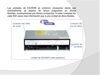 Las unidades de CD-ROM se volvieron necesarias desde que
prácticamente se dejaron de lanzar programas en discos
flexibles, sustituyéndose por discos compactos. A estas unidades les
cabe 550 veces más información que a una unidad de disco flexible.
 