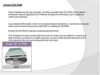 Unidad DVD-ROM


   Estas unidades son las más recientes, con ellas se pueden leer CD y DVD. Estos últimos
   almacenan hasta 6 Gigabytes (6 mil millones de bytes) de información, por lo regular se
   utilizan para películas.


   Las unidades DVD pueden contar con su propia tarjeta controladora, o conectarse a la tarjeta
   madre como si fueran discos duros IDE/EIDE o unidades de CD-ROM

   El lector de CD-ROM no plantea problemas generalmente.

   Si la instalación ha sido correcta debe funcionar sin ningún tipo de problema, a menos que
   esté averiado. Los lectores no suelen repararse, ya que el coste de esta reparación es por
   norma general más caro que la adquisición de uno nuevo.
 