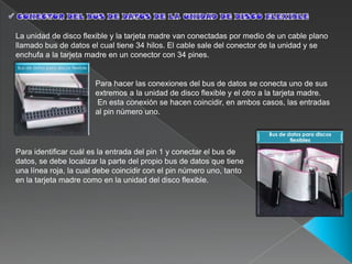 La unidad de disco flexible y la tarjeta madre van conectadas por medio de un cable plano
llamado bus de datos el cual tiene 34 hilos. El cable sale del conector de la unidad y se
enchufa a la tarjeta madre en un conector con 34 pines.
Bus de datos para discos flexible


                                    Para hacer las conexiones del bus de datos se conecta uno de sus
                                    extremos a la unidad de disco flexible y el otro a la tarjeta madre.
                                    En esta conexión se hacen coincidir, en ambos casos, las entradas
                                    al pin número uno.

                                                                                      Bus de datos para discos
                                                                                              flexibles

Para identificar cuál es la entrada del pin 1 y conectar el bus de
datos, se debe localizar la parte del propio bus de datos que tiene
una línea roja, la cual debe coincidir con el pin número uno, tanto
en la tarjeta madre como en la unidad del disco flexible.
 