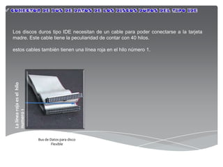 Los discos duros tipo IDE necesitan de un cable para poder conectarse a la tarjeta
madre. Este cable tiene la peculiaridad de contar con 40 hilos.

estos cables también tienen una línea roja en el hilo número 1.
La línea roja es el hilo
numero 1




                           Bus de Datos para disco
                                   Flexible
 