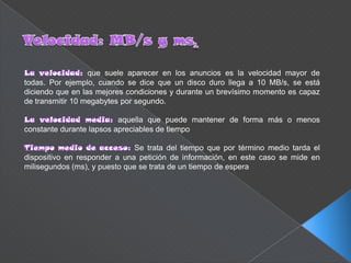 que suele aparecer en los anuncios es la velocidad mayor de
todas. Por ejemplo, cuando se dice que un disco duro llega a 10 MB/s, se está
diciendo que en las mejores condiciones y durante un brevísimo momento es capaz
de transmitir 10 megabytes por segundo.

                          aquella que puede mantener de forma más o menos
constante durante lapsos apreciables de tiempo

                               Se trata del tiempo que por término medio tarda el
dispositivo en responder a una petición de información, en este caso se mide en
milisegundos (ms), y puesto que se trata de un tiempo de espera
 