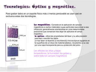 Para grabar datos en un soporte físico más o menos perdurable se usan casi en
exclusiva estas dos tecnologías.


                                                    Consiste en la aplicación de campos
                            magnéticos a ciertos materiales cuyas partículas reaccionan a esa
                            influencia, generalmente orientándose en unas determinadas
                            posiciones que conservan tras dejar de aplicarse el campo
                            magnético.
                                           utiliza las propiedades del láser y su alta precisión
                             para leer o escribir los datos.
                             un haz láser va leyendo (o escribiendo) microscópicos agujeros en
                             la superficie de un disco de material plástico, recubiertos a su vez
                             por una capa transparente para su protección del polvo.


                            Les afectan las altas y bajas
                            temperaturas, la humedad, los golpes y
                            sobre todo los campos magnéticos
 
