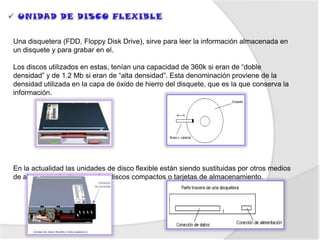 Una disquetera (FDD, Floppy Disk Drive), sirve para leer la información almacenada en
un disquete y para grabar en el.

Los discos utilizados en estas, tenían una capacidad de 360k si eran de “doble
densidad” y de 1.2 Mb si eran de “alta densidad”. Esta denominación proviene de la
densidad utilizada en la capa de óxido de hierro del disquete, que es la que conserva la
información.




En la actualidad las unidades de disco flexible están siendo sustituidas por otros medios
de almacenamiento, como los discos compactos o tarjetas de almacenamiento.
 