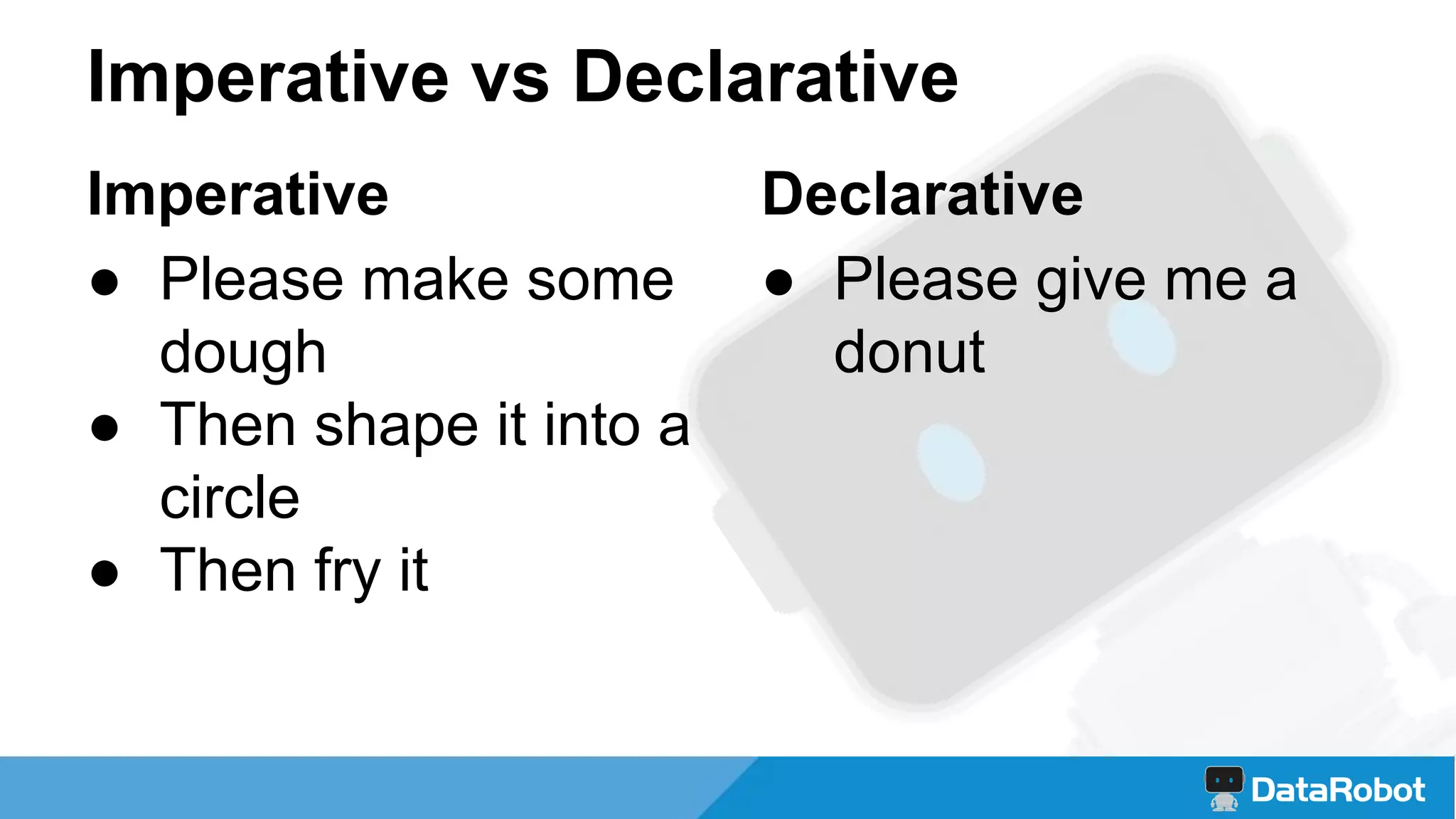 Imperative vs Declarative
Declarative
● Please give me a
donut
Imperative
● Please make some
dough
● Then shape it into a
circle
● Then fry it
 
