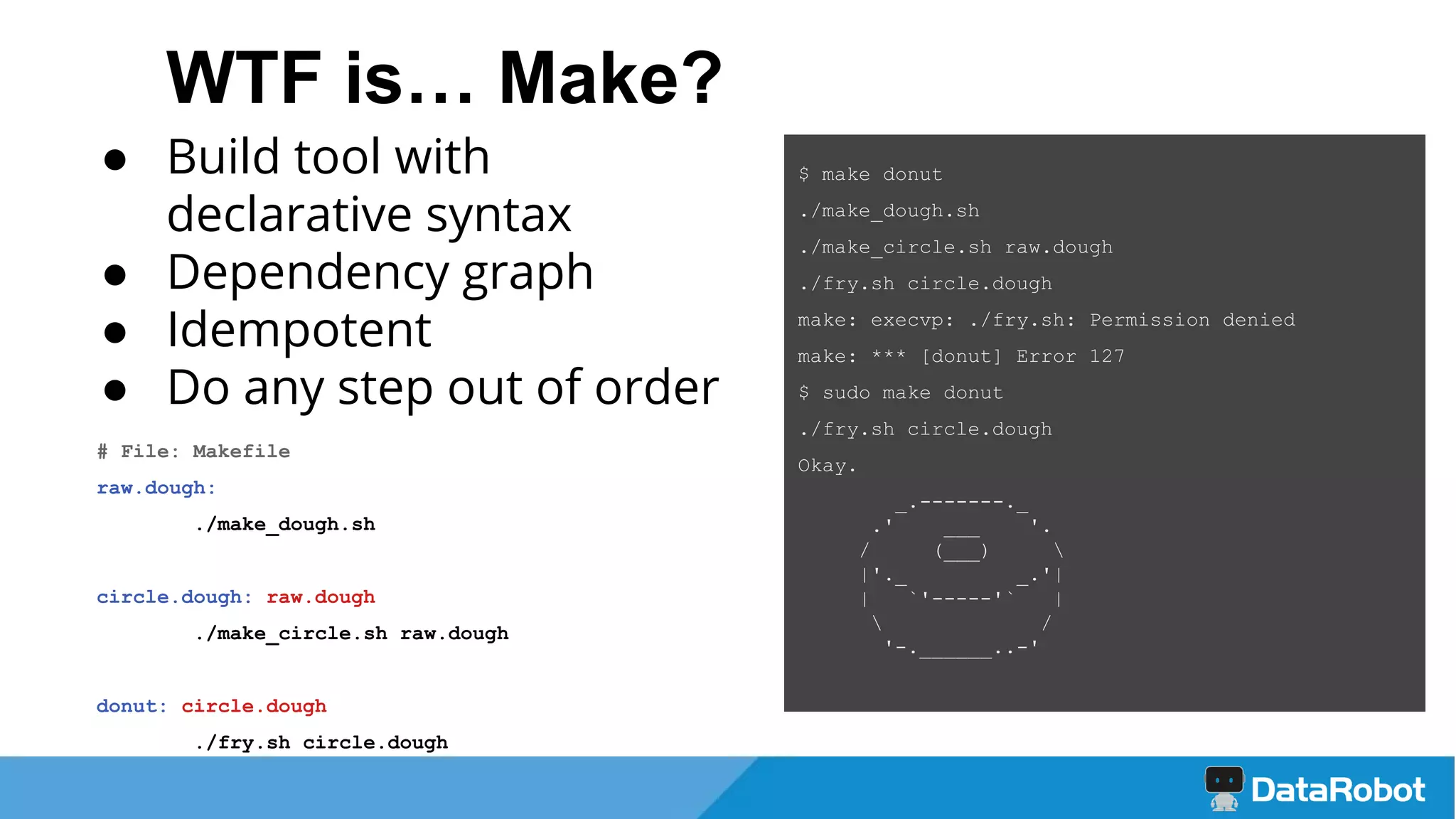 WTF is… Make?
● Build tool with
declarative syntax
● Dependency graph
● Idempotent
● Do any step out of order
# File: Makefile
raw.dough:
./make_dough.sh
circle.dough: raw.dough
./make_circle.sh raw.dough
donut: circle.dough
./fry.sh circle.dough
$ make donut
./make_dough.sh
./make_circle.sh raw.dough
./fry.sh circle.dough
make: execvp: ./fry.sh: Permission denied
make: *** [donut] Error 127
$ sudo make donut
./fry.sh circle.dough
Okay.
_.-------._
.' ___ '.
/ (___) 
|'._ _.'|
| `'-----'` |
 /
'-.______..-'
 