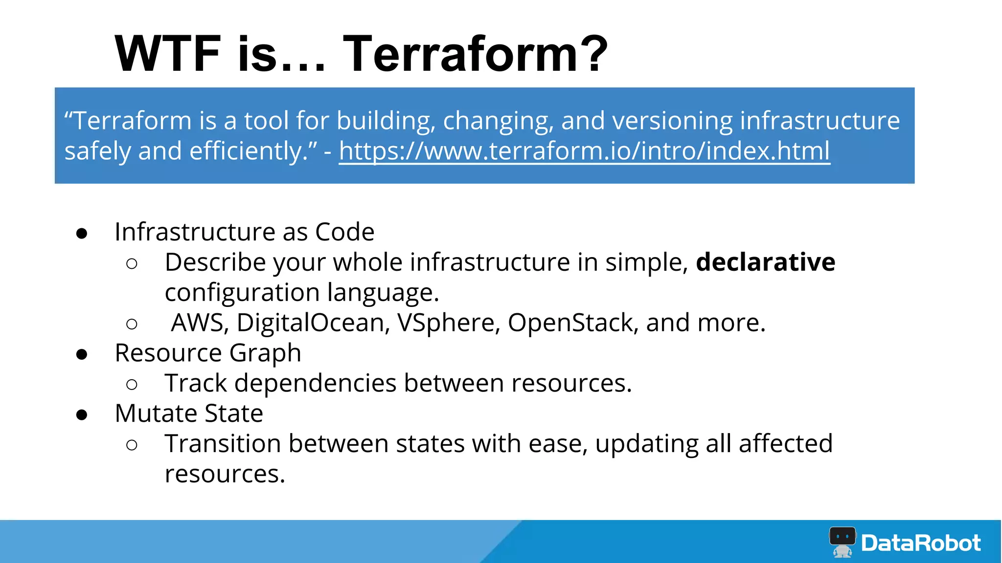 WTF is… Terraform?
● Infrastructure as Code
○ Describe your whole infrastructure in simple, declarative
configuration language.
○ AWS, DigitalOcean, VSphere, OpenStack, and more.
● Resource Graph
○ Track dependencies between resources.
● Mutate State
○ Transition between states with ease, updating all affected
resources.
“Terraform is a tool for building, changing, and versioning infrastructure
safely and efficiently.” - https://www.terraform.io/intro/index.html
 