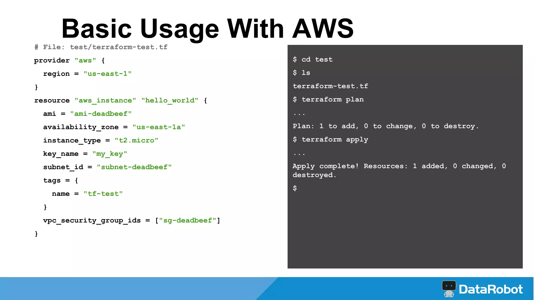 # File: test/terraform-test.tf
provider "aws" {
region = "us-east-1"
}
resource "aws_instance" "hello_world" {
ami = "ami-deadbeef"
availability_zone = "us-east-1a"
instance_type = "t2.micro"
key_name = "my_key"
subnet_id = "subnet-deadbeef"
tags = {
name = "tf-test"
}
vpc_security_group_ids = ["sg-deadbeef"]
}
Basic Usage With AWS
$ cd test
$ ls
terraform-test.tf
$ terraform plan
...
Plan: 1 to add, 0 to change, 0 to destroy.
$ terraform apply
...
Apply complete! Resources: 1 added, 0 changed, 0
destroyed.
$
 