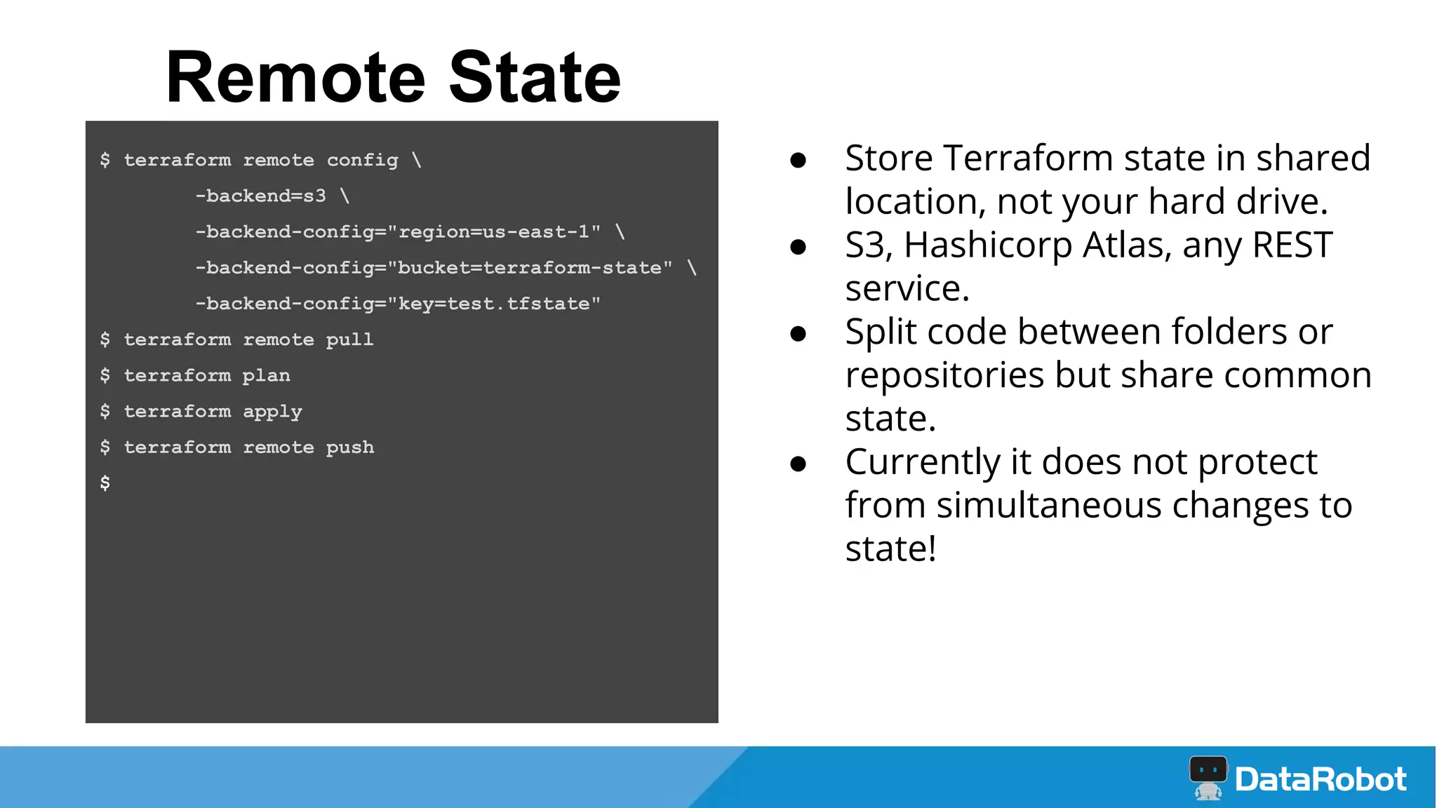 ● Store Terraform state in shared
location, not your hard drive.
● S3, Hashicorp Atlas, any REST
service.
● Split code between folders or
repositories but share common
state.
● Currently it does not protect
from simultaneous changes to
state!
Remote State
$ terraform remote config 
-backend=s3 
-backend-config="region=us-east-1" 
-backend-config="bucket=terraform-state" 
-backend-config="key=test.tfstate"
$ terraform remote pull
$ terraform plan
$ terraform apply
$ terraform remote push
$
 