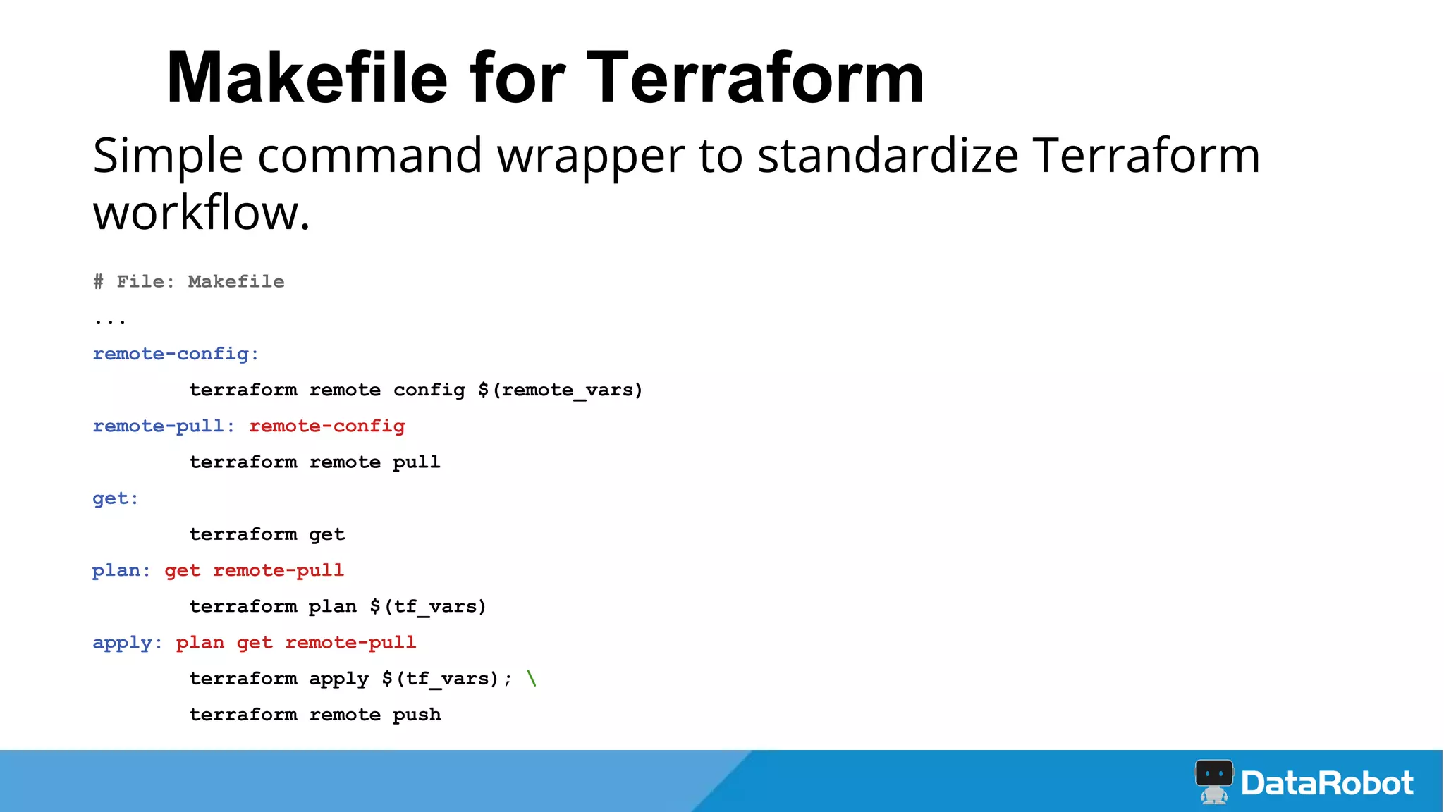 Makefile for Terraform
Simple command wrapper to standardize Terraform
workflow.
# File: Makefile
...
remote-config:
terraform remote config $(remote_vars)
remote-pull: remote-config
terraform remote pull
get:
terraform get
plan: get remote-pull
terraform plan $(tf_vars)
apply: plan get remote-pull
terraform apply $(tf_vars); 
terraform remote push
 