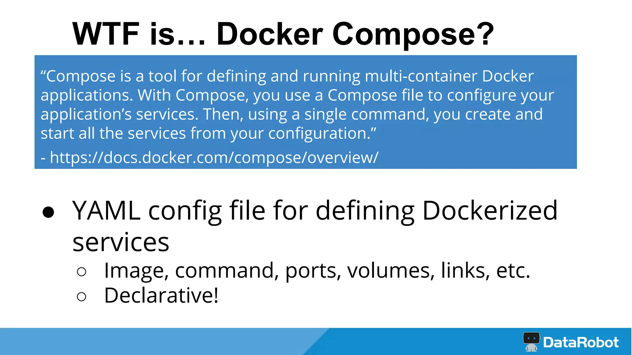 WTF is… Docker Compose?
● YAML config file for defining Dockerized
services
○ Image, command, ports, volumes, links, etc.
○ Declarative!
“Compose is a tool for defining and running multi-container Docker
applications. With Compose, you use a Compose file to configure your
application’s services. Then, using a single command, you create and
start all the services from your configuration.”
- https://docs.docker.com/compose/overview/
 