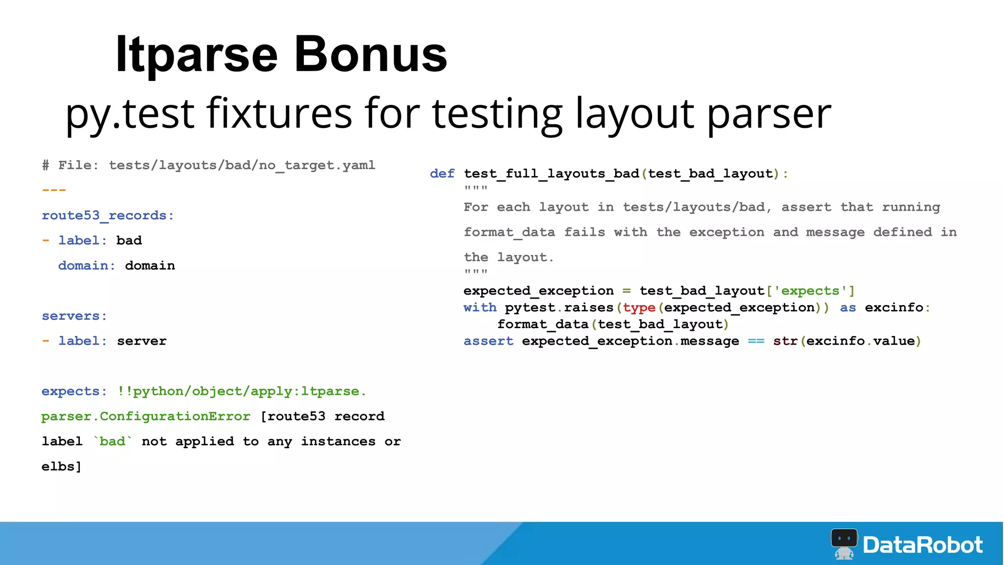 ltparse Bonus
py.test fixtures for testing layout parser
# File: tests/layouts/bad/no_target.yaml
---
route53_records:
- label: bad
domain: domain
servers:
- label: server
expects: !!python/object/apply:ltparse.
parser.ConfigurationError [route53 record
label `bad` not applied to any instances or
elbs]
def test_full_layouts_bad(test_bad_layout):
"""
For each layout in tests/layouts/bad, assert that running
format_data fails with the exception and message defined in
the layout.
"""
expected_exception = test_bad_layout['expects']
with pytest.raises(type(expected_exception)) as excinfo:
format_data(test_bad_layout)
assert expected_exception.message == str(excinfo.value)
 