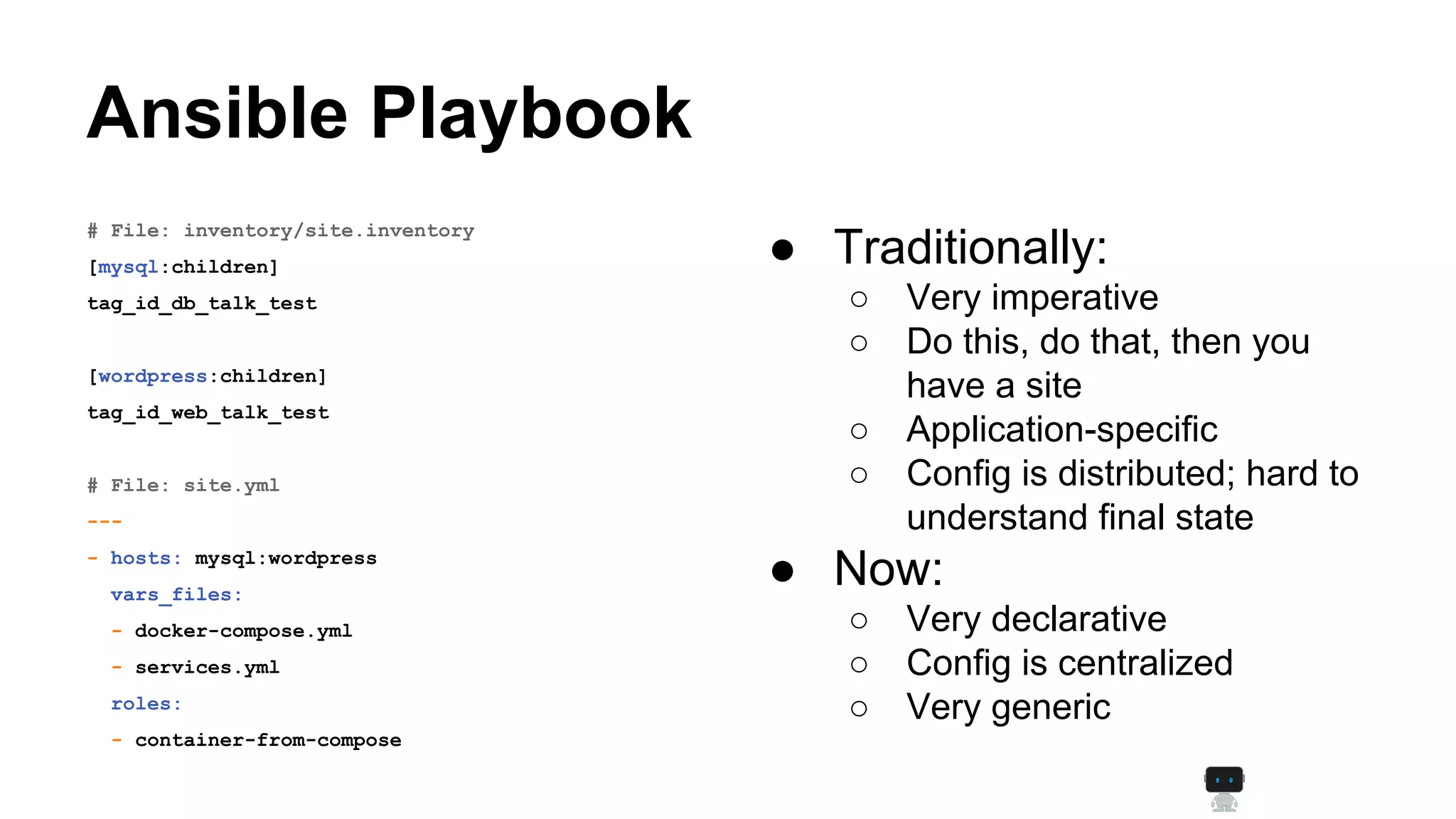 Ansible Playbook
● Traditionally:
○ Very imperative
○ Do this, do that, then you
have a site
○ Application-specific
○ Config is distributed; hard to
understand final state
● Now:
○ Very declarative
○ Config is centralized
○ Very generic
# File: inventory/site.inventory
[mysql:children]
tag_id_db_talk_test
[wordpress:children]
tag_id_web_talk_test
# File: site.yml
---
- hosts: mysql:wordpress
vars_files:
- docker-compose.yml
- services.yml
roles:
- container-from-compose
 