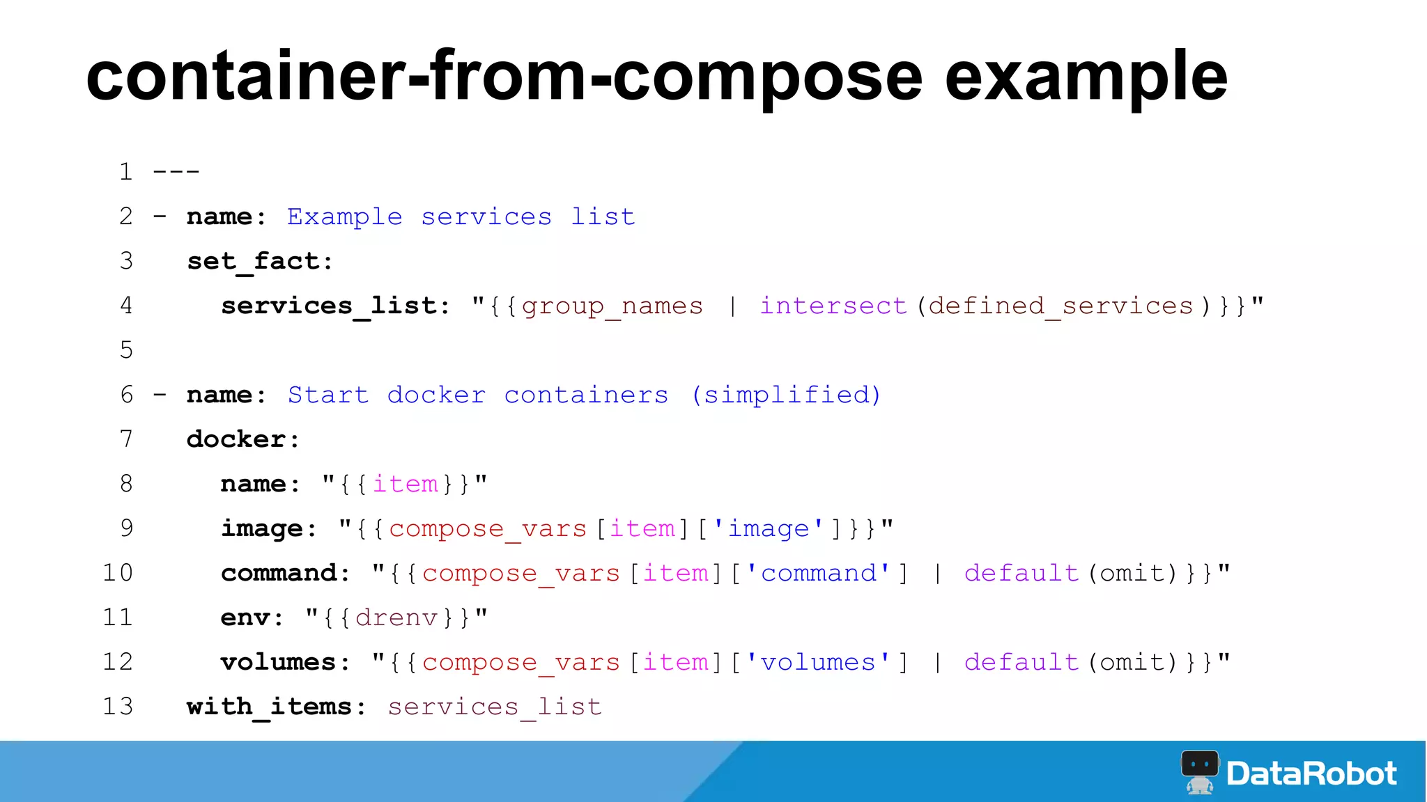 1 ---
2 - name: Example services list
3 set_fact:
4 services_list: "{{group_names | intersect(defined_services )}}"
5
6 - name: Start docker containers (simplified)
7 docker:
8 name: "{{item}}"
9 image: "{{compose_vars[item]['image']}}"
10 command: "{{compose_vars[item]['command'] | default(omit)}}"
11 env: "{{drenv}}"
12 volumes: "{{compose_vars[item]['volumes'] | default(omit)}}"
13 with_items: services_list
container-from-compose example
 
