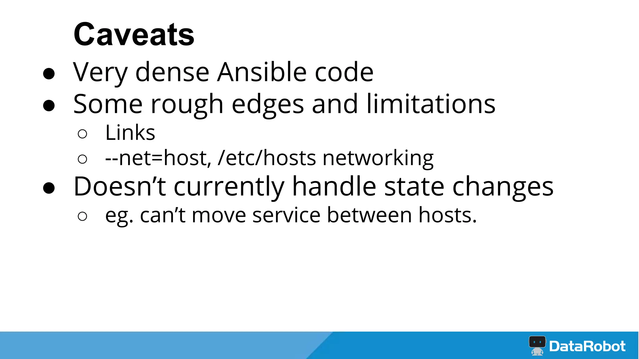 Caveats
● Very dense Ansible code
● Some rough edges and limitations
○ Links
○ --net=host, /etc/hosts networking
● Doesn’t currently handle state changes
○ eg. can’t move service between hosts.
 