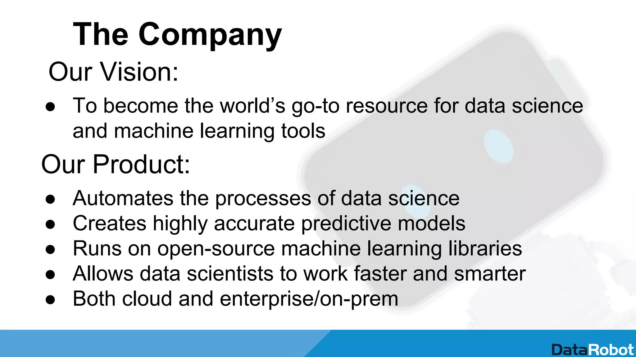The Company
Our Vision:
● To become the world’s go-to resource for data science
and machine learning tools
Our Product:
● Automates the processes of data science
● Creates highly accurate predictive models
● Runs on open-source machine learning libraries
● Allows data scientists to work faster and smarter
● Both cloud and enterprise/on-prem
 