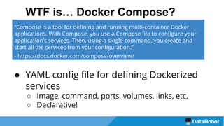 WTF is… Docker Compose?
● YAML config file for defining Dockerized
services
○ Image, command, ports, volumes, links, etc.
○ Declarative!
“Compose is a tool for defining and running multi-container Docker
applications. With Compose, you use a Compose file to configure your
application’s services. Then, using a single command, you create and
start all the services from your configuration.”
- https://docs.docker.com/compose/overview/
 