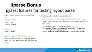 ltparse Bonus
py.test fixtures for testing layout parser
# File: tests/layouts/bad/no_target.yaml
---
route53_records:
- label: bad
domain: domain
servers:
- label: server
expects: !!python/object/apply:ltparse.
parser.ConfigurationError [route53 record
label `bad` not applied to any instances or
elbs]
def test_full_layouts_bad(test_bad_layout):
"""
For each layout in tests/layouts/bad, assert that running
format_data fails with the exception and message defined in
the layout.
"""
expected_exception = test_bad_layout['expects']
with pytest.raises(type(expected_exception)) as excinfo:
format_data(test_bad_layout)
assert expected_exception.message == str(excinfo.value)
 