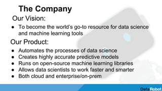 The Company
Our Vision:
● To become the world’s go-to resource for data science
and machine learning tools
Our Product:
● Automates the processes of data science
● Creates highly accurate predictive models
● Runs on open-source machine learning libraries
● Allows data scientists to work faster and smarter
● Both cloud and enterprise/on-prem
 