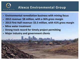 Alexco Environmental Group
Environmental remediation business with mining focus
2012 revenue: $8 million, with a 36% gross margin
2013 First Half revenue: $5.5 million, with 41% gross margin
Mine water treatment
Strong track record for timely project permitting
Major industry and government clients
21
 