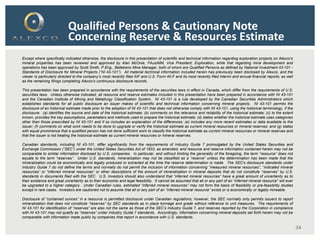 34
Qualified Persons & Cautionary Note
Concerning Reserve & Resources Estimate
Except where specifically indicated otherwise, the disclosure in this presentation of scientific and technical information regarding exploration projects on Alexco’s
mineral properties has been reviewed and approved by Alan McOnie, FAusIMM, Vice President, Exploration, while that regarding mine development and
operations has been approved by Scott Smith, P.Eng., Bellekeno Mine Manager, both of whom are Qualified Persons as defined by National Investment 43-101 -
Standards of Disclosure for Mineral Projects (“NI 43-101”). All material technical information included herein has previously been disclosed by Alexco, and the
viewer Is particularly directed to the company’s most recently filed AIF and U.S. Form 40-F and its most recently filed interim and annual financial reports; as well
as the remaining filings completing Alexco’s continuous disclosure records.
This presentation has been prepared in accordance with the requirements of the securities laws in effect in Canada, which differ from the requirements of U.S.
securities laws. Unless otherwise indicated, all resource and reserve estimates included in this presentation have been prepared in accordance with NI 43-101
and the Canadian Institute of Mining and Metallurgy Classification System. NI 43-101 is a rule developed by the Canadian Securities Administrators which
establishes standards for all public disclosure an issuer makes of scientific and technical information concerning mineral projects. NI 43-101 permits the
disclosure of an historical estimate made prior to the adoption of NI 43-101 that does not otherwise comply with NI 43-101, using the historical terminology, if the
disclosure: (a) identifies the source and date of the historical estimate; (b) comments on the relevance and reliability of the historical estimate; (c) to the extent
known, provides the key assumptions, parameters and methods used to prepare the historical estimate; (d) states whether the historical estimate uses categories
other than those prescribed by NI 43-101 and if so includes an explanation of the differences; (e) includes any more recent estimates or data available to the
issuer; (f) comments on what work needs to be done to upgrade or verify the historical estimate as current mineral resources or mineral reserves; and (g) states
with equal prominence that a qualified person has not done sufficient work to classify the historical estimate as current mineral resources or mineral reserves and
that the issuer is not treating the historical estimate as current mineral resources or mineral reserves.
Canadian standards, including NI 43-101, differ significantly from the requirements of Industry Guide 7 promulgated by the United States Securities and
Exchange Commission (“SEC”) under the United States Securities Act of 1933, as amended, and resource and reserve information contained herein may not be
comparable to similar information disclosed by U.S. companies. In particular, and without limiting the generality of the foregoing, the term “resource” does not
equate to the term “reserves”. Under U.S. standards, mineralization may not be classified as a “reserve” unless the determination has been made that the
mineralization could be economically and legally produced or extracted at the time the reserve determination is made. The SEC's disclosure standards under
Industry Guide 7 do not define the terms and normally do not permit the inclusion of information concerning “measured mineral resources”, “indicated mineral
resources” or “inferred mineral resources” or other descriptions of the amount of mineralization in mineral deposits that do not constitute “reserves” by U.S.
standards in documents filed with the SEC. U.S. Investors should also understand that “inferred mineral resources” have a great amount of uncertainty as to
their existence and great uncertainty as to their economic and legal feasibility. It cannot be assumed that all or any part of an “inferred mineral resource” will ever
be upgraded to a higher category. Under Canadian rules, estimated “inferred mineral resources” may not form the basis of feasibility or pre-feasibility studies
except in rare cases. Investors are cautioned not to assume that all or any part of an “inferred mineral resource” exists or is economically or legally mineable.
Disclosure of “contained ounces” in a resource is permitted disclosure under Canadian regulations; however, the SEC normally only permits issuers to report
mineralization that does not constitute “reserves” by SEC standards as in place tonnage and grade without reference to unit measures. The requirements of
NI 43-101 for identification of “reserves” are also not the same as those of the SEC’s Industry Guide 7, and reserves reported by the Corporation in compliance
with NI 43-101 may not qualify as “reserves” under Industry Guide 7 standards. Accordingly, information concerning mineral deposits set forth herein may not be
comparable with information made public by companies that report in accordance with U.S. standards.
 