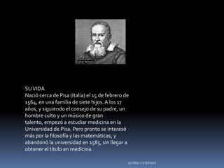 Galileo




SU VIDA
Nació cerca de Pisa (Italia) el 15 de febrero de
1564, en una familia de siete hijos. A los 17
años, y siguiendo el consejo de su padre, un
hombre culto y un músico de gran
talento, empezó a estudiar medicina en la
Universidad de Pisa. Pero pronto se interesó
más por la filosofía y las matemáticas, y
abandonó la universidad en 1585, sin llegar a
obtener el título en medicina.

                                               ASTRID Y STEFANY
 