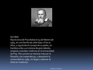 Galileo




SU VIDA
Nació cerca de Pisa (Italia) el 15 de febrero de
1564, en una familia de siete hijos. A los 17
años, y siguiendo el consejo de su padre, un
hombre culto y un músico de gran talento,
empezó a estudiar medicina en la Universidad
de Pisa. Pero pronto se interesó más por la
filosofía y las matemáticas, y abandonó la
universidad en 1585, sin llegar a obtener el
título en medicina.

                                           ASTRID Y STEFANY
 