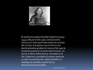 El astrónomo polaco Nicolás Copérnico (1473-
1543), allá por el año 1500, revolucionó la
ciencia y la visión que hasta entonces se tenía
del mundo, al proponer que la Tierra y los
demás planetas giraban en torno al Sol, que se
mantenía quieto en el centro del Universo. Su
teoría se llama heliocéntrica: centrada en el
Sol. Copérnico, que dedicó la mayor parte de
su vida a la astronomía, realizó también un
catálogo de estrellas a partir de sus
observaciones personales.
                                 ASTRID Y STEFANY
 
