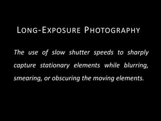 L ONG -E XPOSURE P HOTOGRAPHY

The use of slow shutter speeds to sharply
capture stationary elements while blurring,
smearing, or obscuring the moving elements.
 