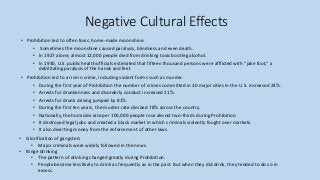 Negative Cultural Effects
• Prohibition led to often toxic, home-made moonshine.
• Sometimes the moonshine caused paralysis, blindness and even death.
• In 1927 alone, almost 12,000 people died from drinking toxic bootleg alcohol.
• In 1930, U.S. public health officials estimated that fifteen thousand persons were afflicted with “jake foot,” a
debilitating paralysis of the hands and feet
• Prohibition led to a rise in crime, including violent forms such as murder.
• During the first year of Prohibition the number of crimes committed in 30 major cities in the U.S. increased 24%.
• Arrests for drunkenness and disorderly conduct increased 21%.
• Arrests for drunk driving jumped by 81%.
• During the first ten years, the murder rate climbed 78% across the country.
• Nationally, the homicide rate per 100,000 people rose almost two-thirds during Prohibition.
• It destroyed legal jobs and created a black market in which criminals violently fought over markets.
• It also diverting money from the enforcement of other laws.
• Glorification of gangsters
• Major criminals were widely followed in the news.
• Binge drinking
• The pattern of drinking changed greatly during Prohibition.
• People became less likely to drink as frequently as in the past. But when they did drink, they tended to do so in
excess.
 