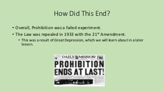 How Did This End?
• Overall, Prohibition was a failed experiment.
• The Law was repealed in 1933 with the 21st Amendment.
• This was a result of Great Depression, which we will learn about in a later
lesson.
 