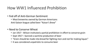 Supporters of Prohibition
• The supporters of Prohibition were called "drys.“
• Mostly middle class Americans.
• Also Progressives.
• Women (for the reasons discussed earlier).
• Even as this "noble experiment" loses support throughout
time, rural Protestant Americans (especially from the
South and West) will still defend it.
• To them, drinking symbolized a "new culture" and they wanted
to protect their traditional views of morality.
• Factory Owners
• Did not like the fact that their employees were coming to work
drunk or hungover.
• This caused many accidents at work and decreased workers’
productivity.
(The "wets" opposed Prohibition.)
 