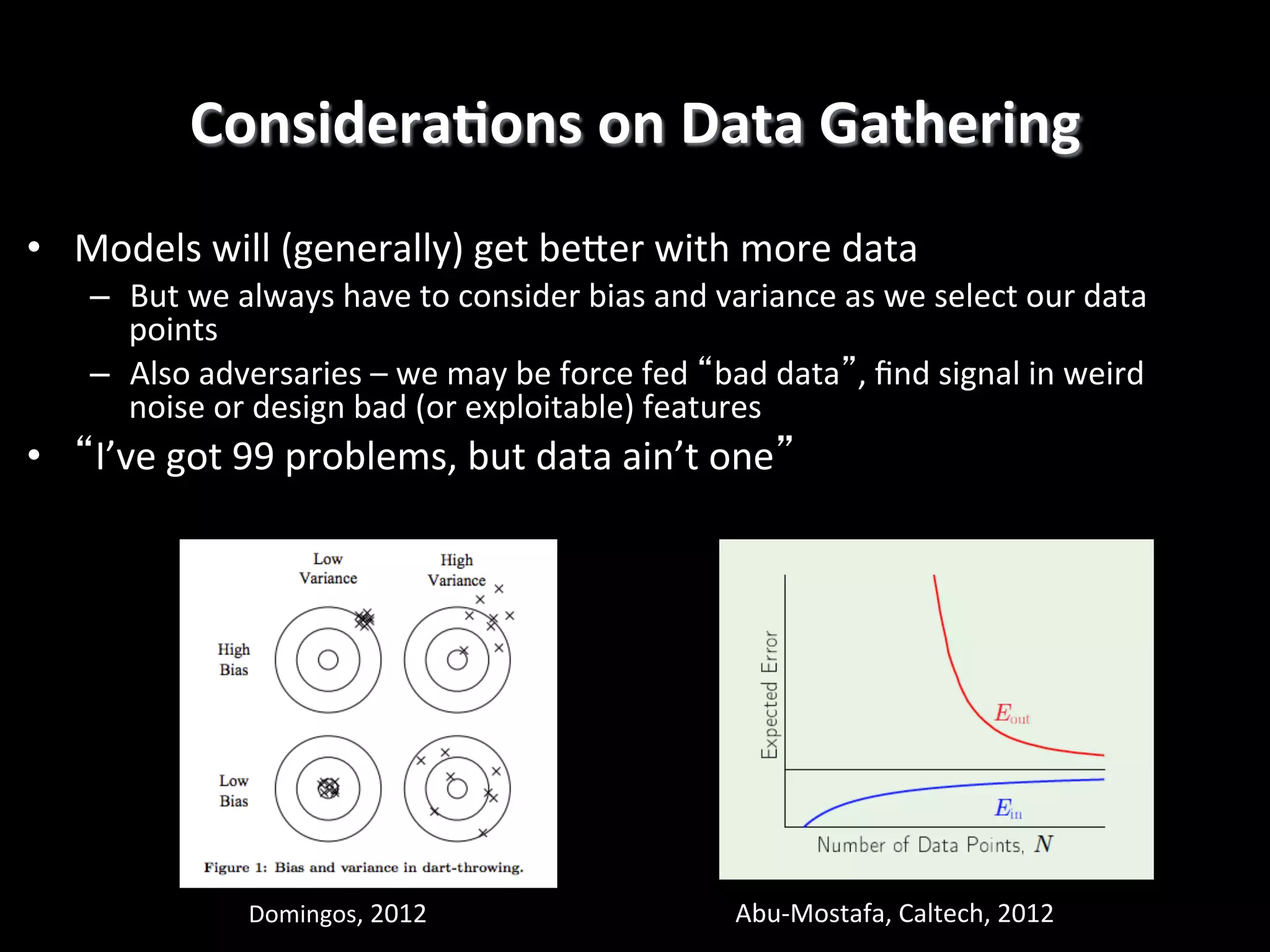 ConsideraEons	
  on	
  Data	
  Gathering
	
  
•  Models	
  will	
  (generally)	
  get	
  beRer	
  with	
  more	
  data	
  
–  But	
  we	
  always	
  have	
  to	
  consider	
  bias	
  and	
  variance	
  as	
  we	
  select	
  our	
  data	
  
points	
  
–  Also	
  adversaries	
  –	
  we	
  may	
  be	
  force	
  fed	
  “bad	
  data”,	
  ﬁnd	
  signal	
  in	
  weird	
  
noise	
  or	
  design	
  bad	
  (or	
  exploitable)	
  features	
  

•  “I’ve	
  got	
  99	
  problems,	
  but	
  data	
  ain’t	
  one”!

Domingos,	
  2012	
  

Abu-­‐Mostafa,	
  Caltech,	
  2012	
  

 