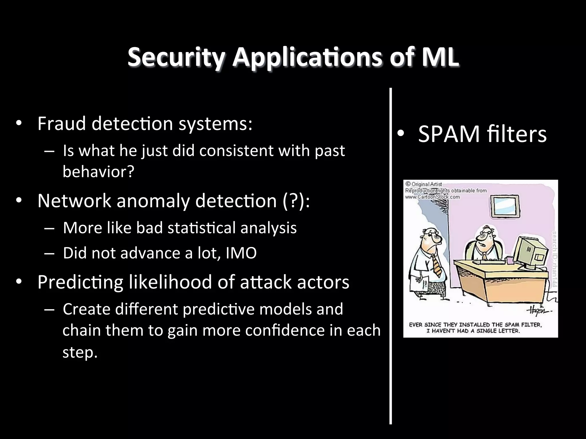 Security	
  ApplicaEons	
  of	
  ML
	
  
•  Fraud	
  detec4on	
  systems:	
  
–  Is	
  what	
  he	
  just	
  did	
  consistent	
  with	
  past	
  
behavior?	
  

•  Network	
  anomaly	
  detec4on	
  (?):	
  
–  More	
  like	
  bad	
  sta4s4cal	
  analysis	
  
–  Did	
  not	
  advance	
  a	
  lot,	
  IMO	
  

•  Predic4ng	
  likelihood	
  of	
  aRack	
  actors	
  
–  Create	
  diﬀerent	
  predic4ve	
  models	
  and	
  
chain	
  them	
  to	
  gain	
  more	
  conﬁdence	
  in	
  each	
  
step.!

•  SPAM	
  ﬁlters	
  

 
