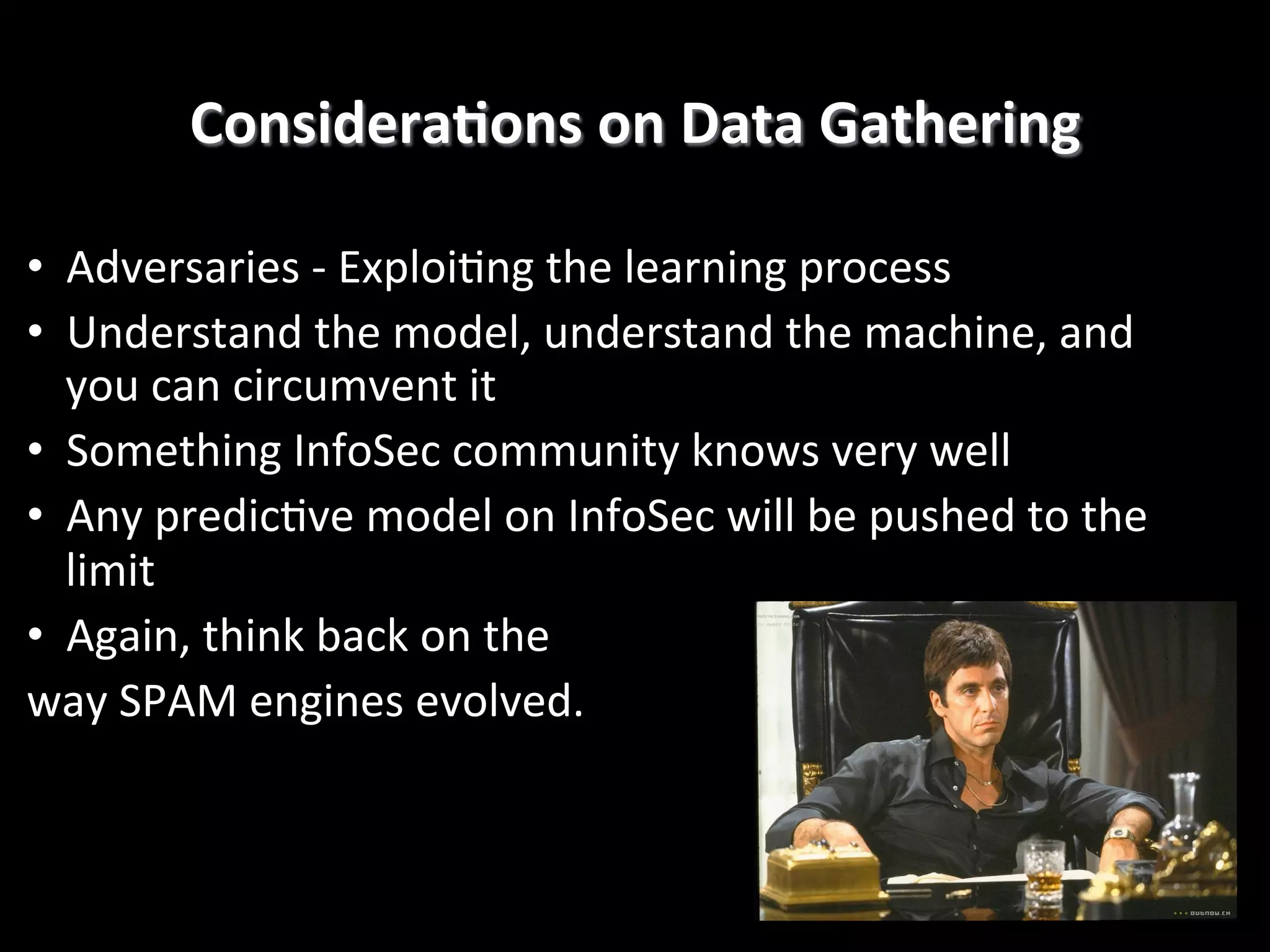 ConsideraEons	
  on	
  Data	
  Gathering
	
  
•  Adversaries	
  -­‐	
  Exploi4ng	
  the	
  learning	
  process	
  
•  Understand	
  the	
  model,	
  understand	
  the	
  machine,	
  and	
  
you	
  can	
  circumvent	
  it	
  
•  Something	
  InfoSec	
  community	
  knows	
  very	
  well	
  
•  Any	
  predic4ve	
  model	
  on	
  InfoSec	
  will	
  be	
  pushed	
  to	
  the	
  
limit	
  
•  Again,	
  think	
  back	
  on	
  the	
  	
  
way	
  SPAM	
  engines	
  evolved.!

 