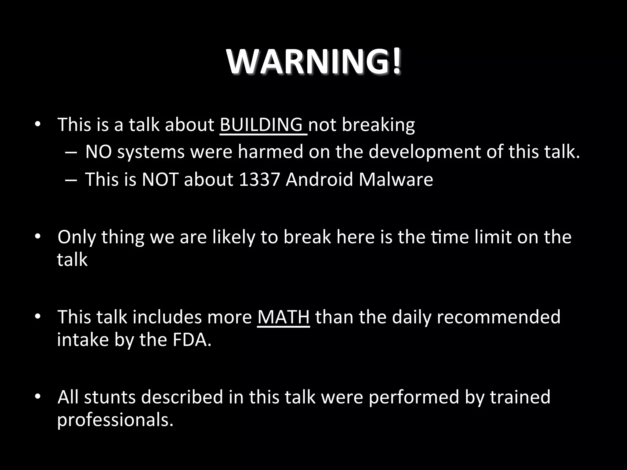 WARNING!
	
  
•  This	
  is	
  a	
  talk	
  about	
  BUILDING	
  not	
  breaking	
  
–  NO	
  systems	
  were	
  harmed	
  on	
  the	
  development	
  of	
  this	
  talk.	
  
–  This	
  is	
  NOT	
  about	
  1337	
  Android	
  Malware	
  
•  Only	
  thing	
  we	
  are	
  likely	
  to	
  break	
  here	
  is	
  the	
  4me	
  limit	
  on	
  the	
  
talk	
  
	
  
•  This	
  talk	
  includes	
  more	
  MATH	
  than	
  the	
  daily	
  recommended	
  
intake	
  by	
  the	
  FDA.	
  
•  All	
  stunts	
  described	
  in	
  this	
  talk	
  were	
  performed	
  by	
  trained	
  
professionals.!

 