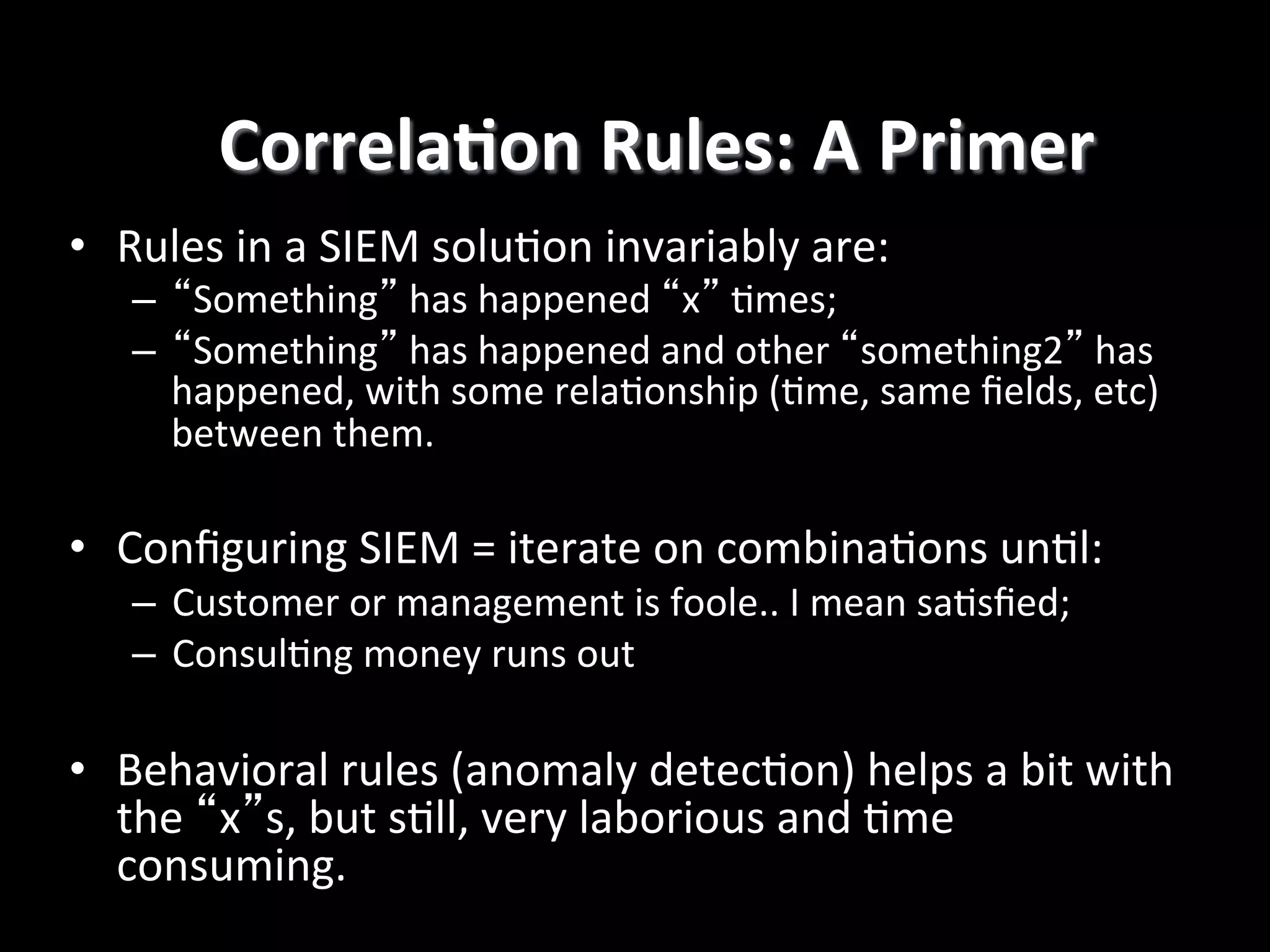 CorrelaEon	
  Rules:	
  A	
  Primer
	
  
•  Rules	
  in	
  a	
  SIEM	
  solu4on	
  invariably	
  are:	
  

–  “Something”	
  has	
  happened	
  “x”	
  4mes;	
  
–  “Something”	
  has	
  happened	
  and	
  other	
  “something2”	
  has	
  
happened,	
  with	
  some	
  rela4onship	
  (4me,	
  same	
  ﬁelds,	
  etc)	
  
between	
  them.	
  

•  Conﬁguring	
  SIEM	
  =	
  iterate	
  on	
  combina4ons	
  un4l:	
  
–  Customer	
  or	
  management	
  is	
  foole..	
  I	
  mean	
  sa4sﬁed;	
  	
  
–  Consul4ng	
  money	
  runs	
  out	
  

•  Behavioral	
  rules	
  (anomaly	
  detec4on)	
  helps	
  a	
  bit	
  with	
  
the	
  “x”s,	
  but	
  s4ll,	
  very	
  laborious	
  and	
  4me	
  
consuming.!

 