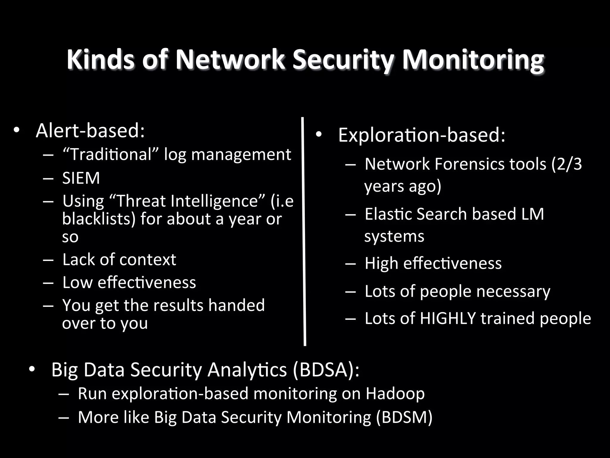 Kinds	
  of	
  Network	
  Security	
  Monitoring
	
  
•  Alert-­‐based:	
  

–  “Tradi4onal”	
  log	
  management	
  
–  SIEM	
  
–  Using	
  “Threat	
  Intelligence”	
  (i.e	
  
blacklists)	
  for	
  about	
  a	
  year	
  or	
  
so	
  
–  Lack	
  of	
  context	
  
–  Low	
  eﬀec4veness	
  
–  You	
  get	
  the	
  results	
  handed	
  
over	
  to	
  you	
  

•  Explora4on-­‐based:	
  
–  Network	
  Forensics	
  tools	
  (2/3	
  
years	
  ago)	
  
–  Elas4c	
  Search	
  based	
  LM	
  
systems	
  
–  High	
  eﬀec4veness	
  
–  Lots	
  of	
  people	
  necessary	
  
–  Lots	
  of	
  HIGHLY	
  trained	
  people	
  

•  Big	
  Data	
  Security	
  Analy4cs	
  (BDSA):	
  

–  Run	
  explora4on-­‐based	
  monitoring	
  on	
  Hadoop	
  
–  More	
  like	
  Big	
  Data	
  Security	
  Monitoring	
  (BDSM)	
  

 