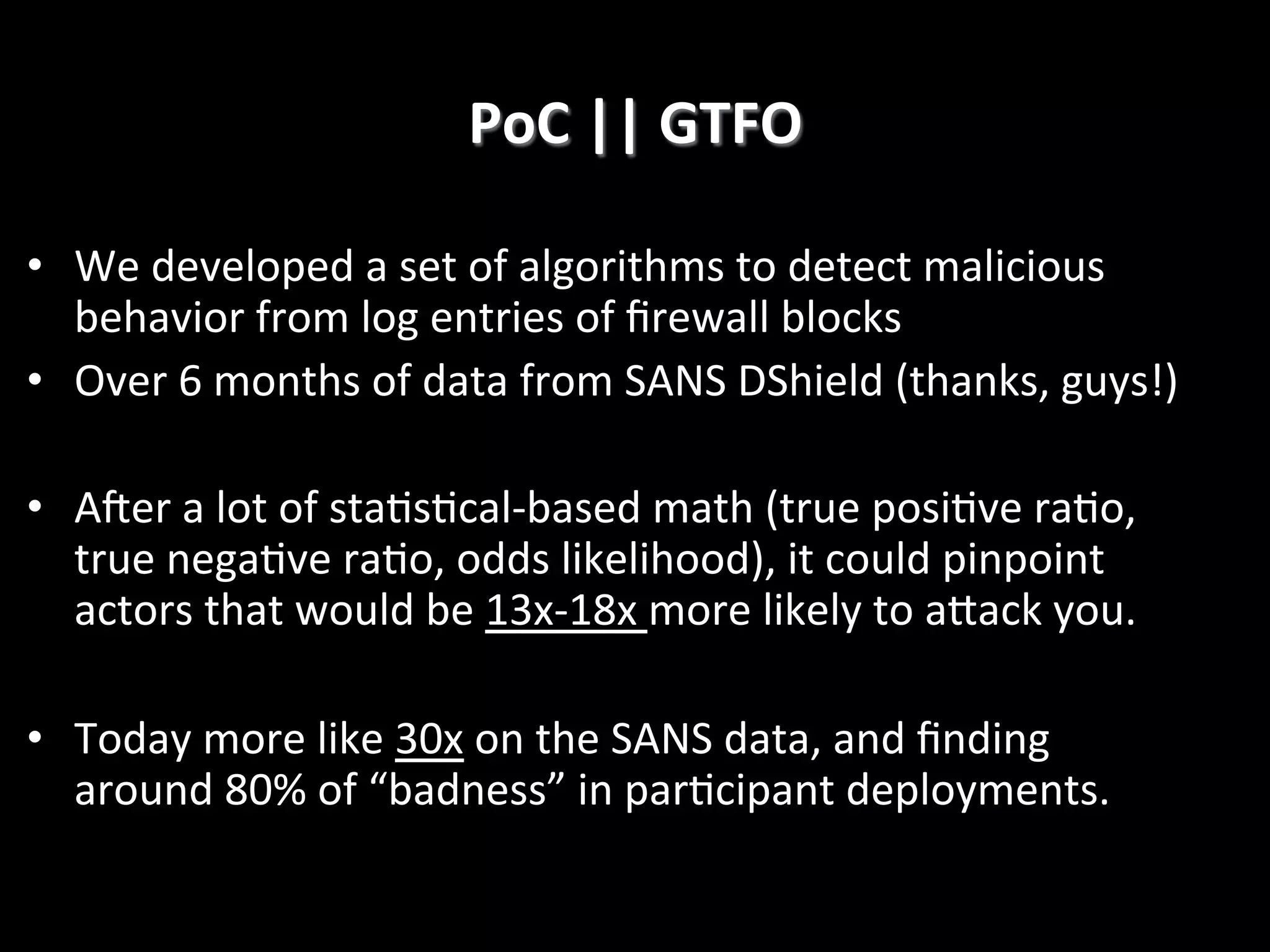 PoC	
  ||	
  GTFO
	
  
•  We	
  developed	
  a	
  set	
  of	
  algorithms	
  to	
  detect	
  malicious	
  
behavior	
  from	
  log	
  entries	
  of	
  ﬁrewall	
  blocks	
  
•  Over	
  6	
  months	
  of	
  data	
  from	
  SANS	
  DShield	
  (thanks,	
  guys!)	
  
	
  
•  A`er	
  a	
  lot	
  of	
  sta4s4cal-­‐based	
  math	
  (true	
  posi4ve	
  ra4o,	
  
true	
  nega4ve	
  ra4o,	
  odds	
  likelihood),	
  it	
  could	
  pinpoint	
  
actors	
  that	
  would	
  be	
  13x-­‐18x	
  more	
  likely	
  to	
  aRack	
  you.	
  
•  Today	
  more	
  like	
  30x	
  on	
  the	
  SANS	
  data,	
  and	
  ﬁnding	
  
around	
  80%	
  of	
  “badness”	
  in	
  par4cipant	
  deployments.!

 