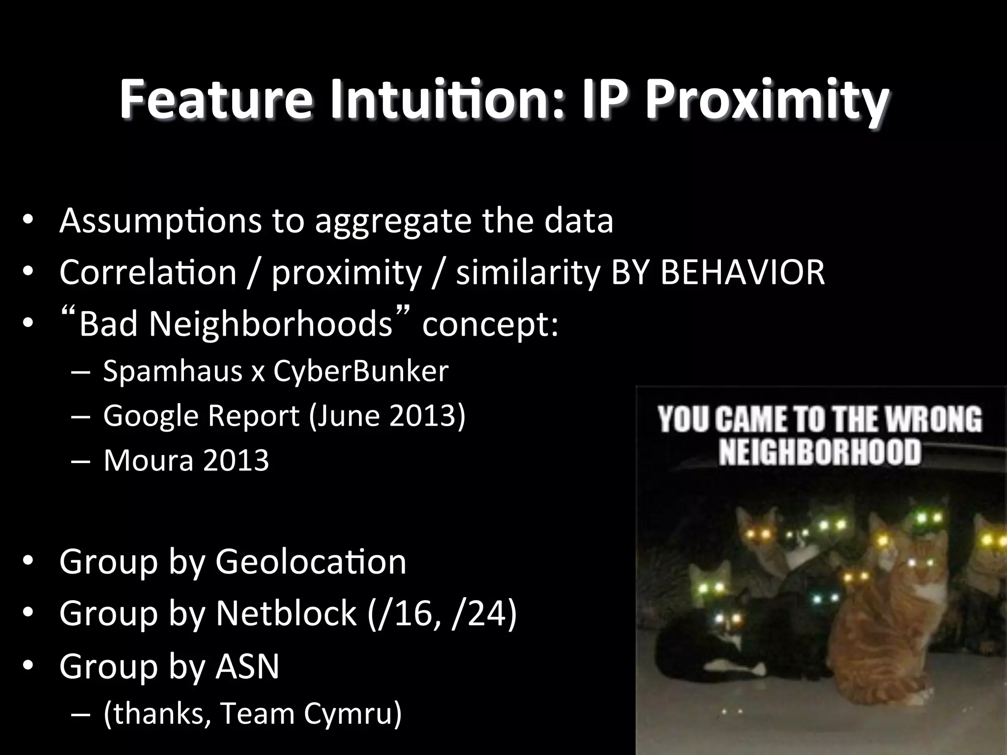 Feature	
  IntuiEon:	
  IP	
  Proximity
	
  
•  Assump4ons	
  to	
  aggregate	
  the	
  data	
  	
  
•  Correla4on	
  /	
  proximity	
  /	
  similarity	
  BY	
  BEHAVIOR	
  
•  “Bad	
  Neighborhoods”	
  concept:	
  	
  
–  Spamhaus	
  x	
  CyberBunker	
  
–  Google	
  Report	
  (June	
  2013)	
  
–  Moura	
  2013	
  

•  Group	
  by	
  Geoloca4on	
  
•  Group	
  by	
  Netblock	
  (/16,	
  /24)	
  
•  Group	
  by	
  ASN	
  	
  
–  (thanks,	
  Team	
  Cymru)!

 