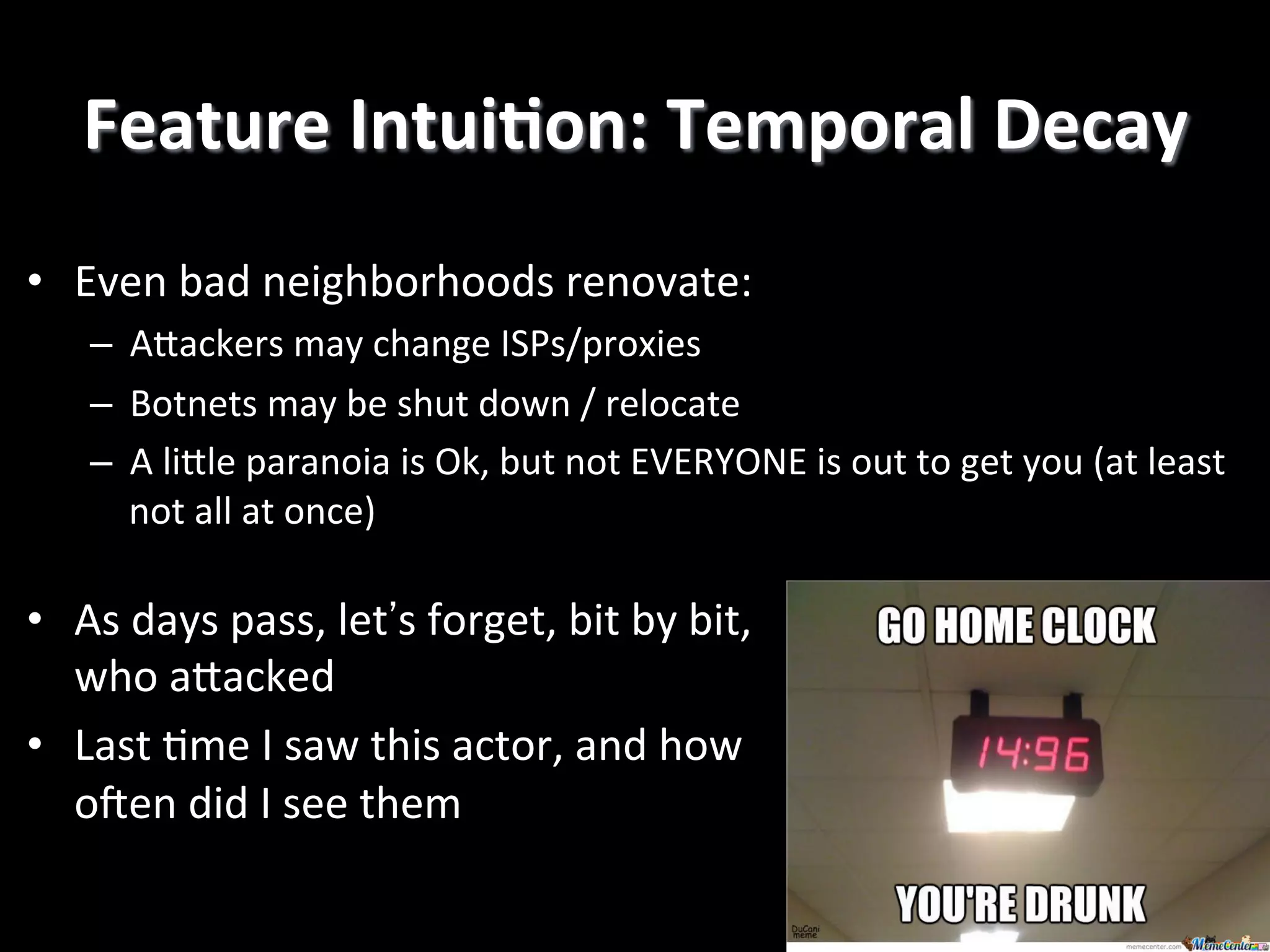 Feature	
  IntuiEon:	
  Temporal	
  Decay
	
  
•  Even	
  bad	
  neighborhoods	
  renovate:	
  
–  ARackers	
  may	
  change	
  ISPs/proxies	
  
–  Botnets	
  may	
  be	
  shut	
  down	
  /	
  relocate	
  
–  A	
  liRle	
  paranoia	
  is	
  Ok,	
  but	
  not	
  EVERYONE	
  is	
  out	
  to	
  get	
  you	
  (at	
  least	
  
not	
  all	
  at	
  once)!

•  As	
  days	
  pass,	
  let's	
  forget,	
  bit	
  by	
  bit,	
  
who	
  aRacked	
  
•  Last	
  4me	
  I	
  saw	
  this	
  actor,	
  and	
  how	
  
o`en	
  did	
  I	
  see	
  them!

 