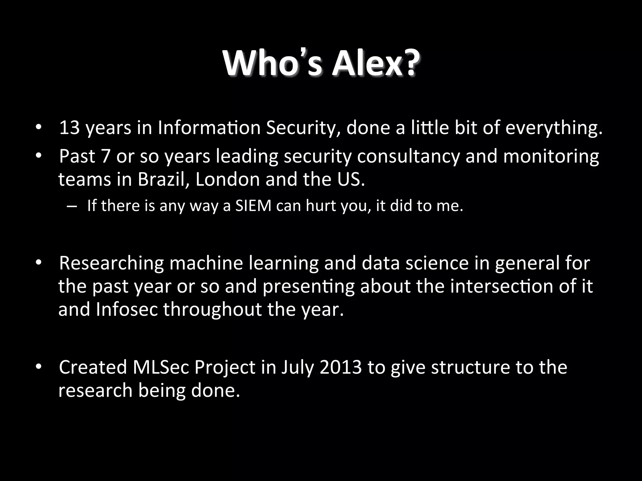 Who's	
  Alex?
	
  
•  13	
  years	
  in	
  Informa4on	
  Security,	
  done	
  a	
  liRle	
  bit	
  of	
  everything.	
  
•  Past	
  7	
  or	
  so	
  years	
  leading	
  security	
  consultancy	
  and	
  monitoring	
  
teams	
  in	
  Brazil,	
  London	
  and	
  the	
  US.	
  
–  If	
  there	
  is	
  any	
  way	
  a	
  SIEM	
  can	
  hurt	
  you,	
  it	
  did	
  to	
  me.	
  

•  Researching	
  machine	
  learning	
  and	
  data	
  science	
  in	
  general	
  for	
  
the	
  past	
  year	
  or	
  so	
  and	
  presen4ng	
  about	
  the	
  intersec4on	
  of	
  it	
  
and	
  Infosec	
  throughout	
  the	
  year.	
  
•  Created	
  MLSec	
  Project	
  in	
  July	
  2013	
  to	
  give	
  structure	
  to	
  the	
  
research	
  being	
  done.	
  

 