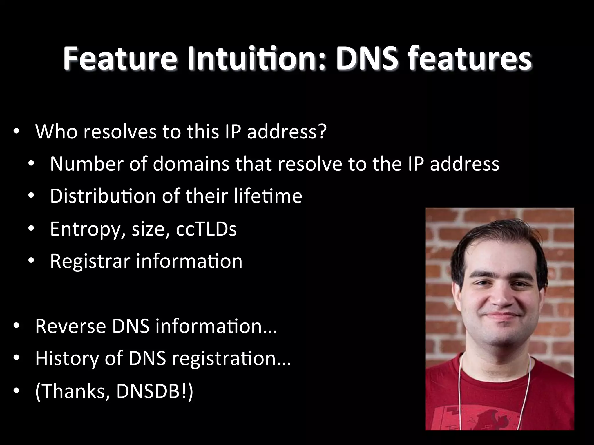Feature	
  IntuiEon:	
  DNS	
  features
	
  
•  Who	
  resolves	
  to	
  this	
  IP	
  address?	
  
•  Number	
  of	
  domains	
  that	
  resolve	
  to	
  the	
  IP	
  address	
  
•  Distribu4on	
  of	
  their	
  life4me	
  
•  Entropy,	
  size,	
  ccTLDs	
  
•  Registrar	
  informa4on	
  
•  Reverse	
  DNS	
  informa4on…	
  
•  History	
  of	
  DNS	
  registra4on…	
  
•  (Thanks,	
  DNSDB!)	
  

 