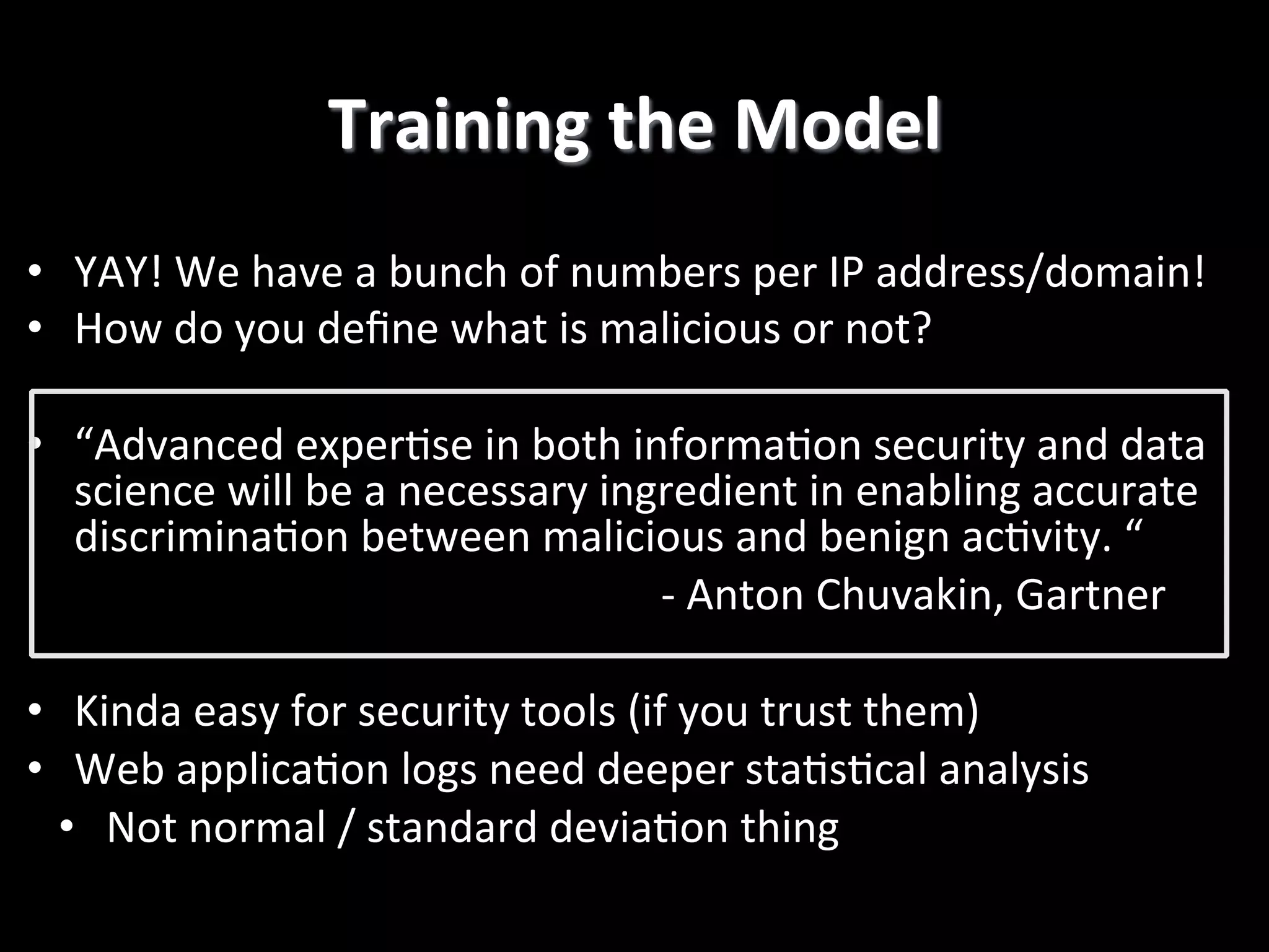 Training	
  the	
  Model
	
  
•  YAY!	
  We	
  have	
  a	
  bunch	
  of	
  numbers	
  per	
  IP	
  address/domain!	
  
•  How	
  do	
  you	
  deﬁne	
  what	
  is	
  malicious	
  or	
  not?	
  
•  “Advanced	
  exper4se	
  in	
  both	
  informa4on	
  security	
  and	
  data	
  
science	
  will	
  be	
  a	
  necessary	
  ingredient	
  in	
  enabling	
  accurate	
  
discrimina4on	
  between	
  malicious	
  and	
  benign	
  ac4vity.	
  “	
  
	
  
	
  
	
  
	
  -­‐	
  Anton	
  Chuvakin,	
  Gartner	
  
•  Kinda	
  easy	
  for	
  security	
  tools	
  (if	
  you	
  trust	
  them)	
  
•  Web	
  applica4on	
  logs	
  need	
  deeper	
  sta4s4cal	
  analysis	
  
•  Not	
  normal	
  /	
  standard	
  devia4on	
  thing	
  
	
  
!

 