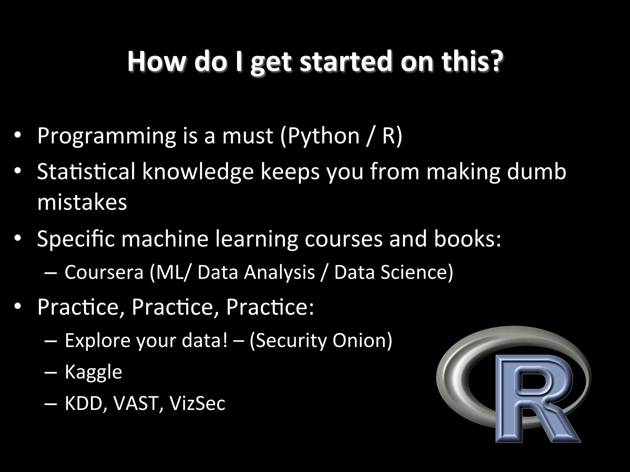 How	
  do	
  I	
  get	
  started	
  on	
  this?
	
  
•  Programming	
  is	
  a	
  must	
  (Python	
  /	
  R)	
  
•  Sta4s4cal	
  knowledge	
  keeps	
  you	
  from	
  making	
  dumb	
  
mistakes	
  
•  Speciﬁc	
  machine	
  learning	
  courses	
  and	
  books:	
  
–  Coursera	
  (ML/	
  Data	
  Analysis	
  /	
  Data	
  Science)	
  

•  Prac4ce,	
  Prac4ce,	
  Prac4ce:	
  
–  Explore	
  your	
  data!	
  –	
  (Security	
  Onion)	
  
–  Kaggle	
  
–  KDD,	
  VAST,	
  VizSec!

 