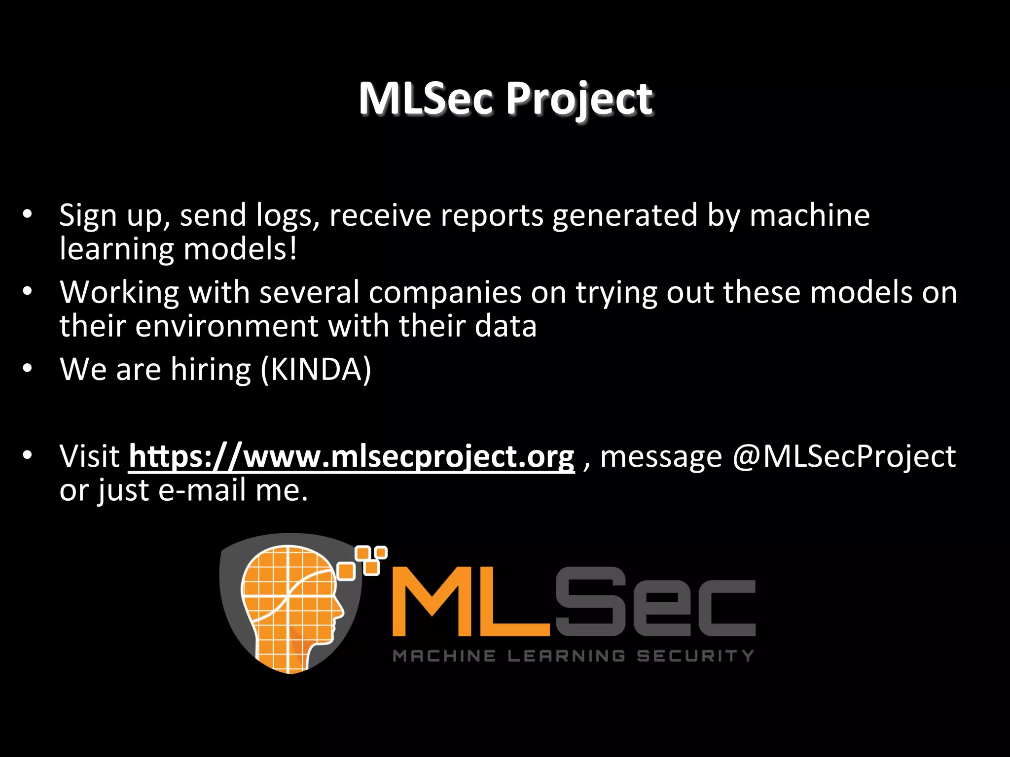 MLSec	
  Project
	
  
•  Sign	
  up,	
  send	
  logs,	
  receive	
  reports	
  generated	
  by	
  machine	
  
learning	
  models!	
  
•  Working	
  with	
  several	
  companies	
  on	
  trying	
  out	
  these	
  models	
  on	
  
their	
  environment	
  with	
  their	
  data	
  
•  We	
  are	
  hiring	
  (KINDA)	
  
•  Visit	
  h]ps://www.mlsecproject.org	
  ,	
  message	
  @MLSecProject	
  
or	
  just	
  e-­‐mail	
  me.!

 