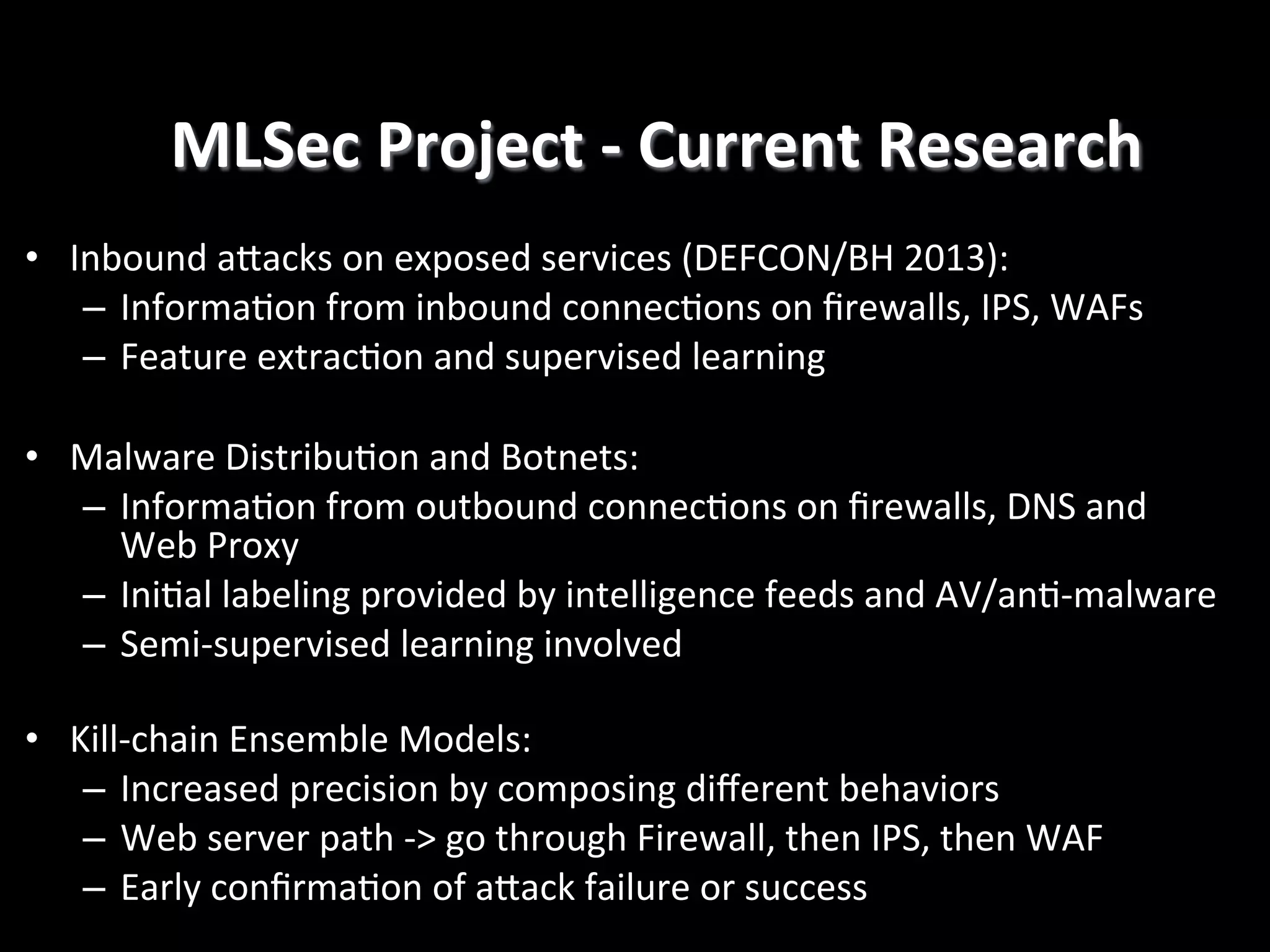 MLSec	
  Project	
  -­‐	
  Current	
  Research
	
  
•  Inbound	
  aRacks	
  on	
  exposed	
  services	
  (DEFCON/BH	
  2013):	
  
–  Informa4on	
  from	
  inbound	
  connec4ons	
  on	
  ﬁrewalls,	
  IPS,	
  WAFs	
  
–  Feature	
  extrac4on	
  and	
  supervised	
  learning	
  
	
  	
  
•  Malware	
  Distribu4on	
  and	
  Botnets:	
  
–  Informa4on	
  from	
  outbound	
  connec4ons	
  on	
  ﬁrewalls,	
  DNS	
  and	
  
Web	
  Proxy	
  
–  Ini4al	
  labeling	
  provided	
  by	
  intelligence	
  feeds	
  and	
  AV/an4-­‐malware	
  
–  Semi-­‐supervised	
  learning	
  involved	
  
•  Kill-­‐chain	
  Ensemble	
  Models:	
  
–  Increased	
  precision	
  by	
  composing	
  diﬀerent	
  behaviors	
  
–  Web	
  server	
  path	
  -­‐>	
  go	
  through	
  Firewall,	
  then	
  IPS,	
  then	
  WAF	
  
–  Early	
  conﬁrma4on	
  of	
  aRack	
  failure	
  or	
  success	
  

 