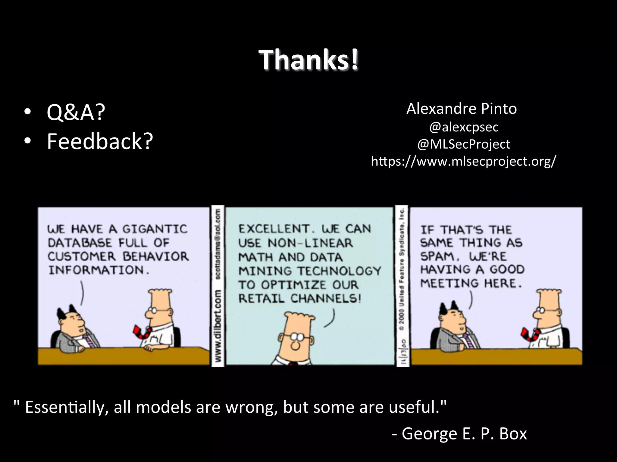 Thanks!
	
  
•  Q&A?	
  
•  Feedback?	
  

Alexandre	
  Pinto	
  
	
  

@alexcpsec
	
  
@MLSecProject
	
  
hRps://www.mlsecproject.org/
	
  

"	
  Essen4ally,	
  all	
  models	
  are	
  wrong,	
  but	
  some	
  are	
  useful."	
  	
  
	
  
	
  
	
  
	
  
	
  	
  	
  
	
  	
  	
  -­‐	
  George	
  E.	
  P.	
  Box	
  	
  

 