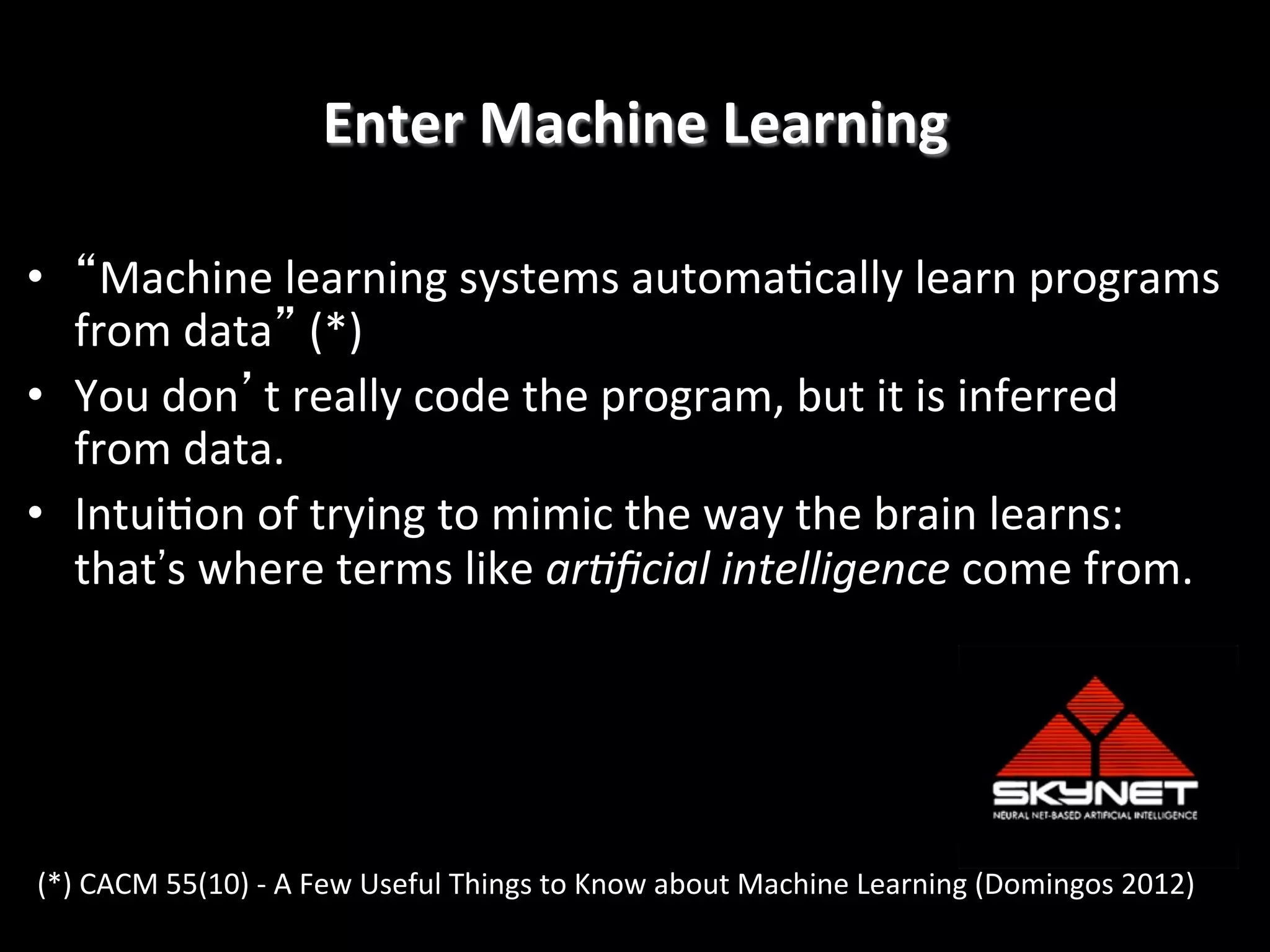 Enter	
  Machine	
  Learning
	
  
•  “Machine	
  learning	
  systems	
  automa4cally	
  learn	
  programs	
  
from	
  data”	
  (*)	
  
•  You	
  don’t	
  really	
  code	
  the	
  program,	
  but	
  it	
  is	
  inferred	
  
from	
  data.	
  
•  Intui4on	
  of	
  trying	
  to	
  mimic	
  the	
  way	
  the	
  brain	
  learns:	
  	
  
that's	
  where	
  terms	
  like	
  ar#ﬁcial	
  intelligence	
  come	
  from.
!

(*)	
  CACM	
  55(10)	
  -­‐	
  A	
  Few	
  Useful	
  Things	
  to	
  Know	
  about	
  Machine	
  Learning	
  (Domingos	
  2012)	
  

 